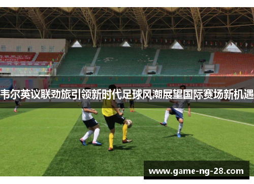 韦尔英议联劲旅引领新时代足球风潮展望国际赛场新机遇