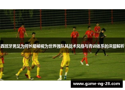 西班牙男足为何长期被视为世界强队其战术风格与青训体系的深层解析