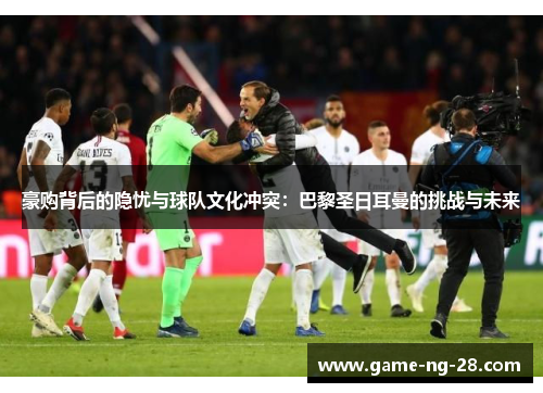 豪购背后的隐忧与球队文化冲突：巴黎圣日耳曼的挑战与未来