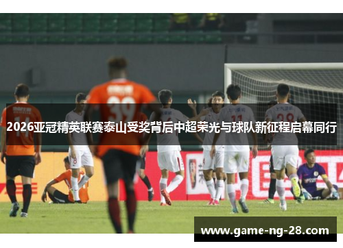 2026亚冠精英联赛泰山受奖背后中超荣光与球队新征程启幕同行